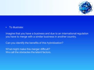 • To illustrate:
Imagine that you have a business and due to an international regulation
you have to merge with a similar business in another country.
Can you identify the benefits of this hybridization?
What might make this merger difficult?
We call the obstacles the latent factors.
 