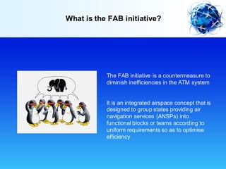 The FAB initiative is a countermeasure to
diminish inefficiencies in the ATM system
It is an integrated airspace concept that is
designed to group states providing air
navigation services (ANSPs) into
functional blocks or teams according to
uniform requirements so as to optimise
efficiency
What is the FAB initiative?
 