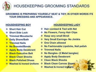 HOUSEKEEPING GROOMING STANDARDS
GROOMING IS PREPARING YOURSELF NEAT & TIDY, IN OTHER WORDS ITS
YOUR DRESSING AND APPEARANCE.
HOUSEKEEPING BOY HOUSEKEEPING LADY
 Short Hair Cut
 Short Side Lock
 Trimmed Moustache
 Daily Shave/Bath
 Trimmed Nails
 No Bracelet/Bands
 Apply Body Deodorant
 Black Executive Belt
 Black Clean Shocks
 Black Polished Shoes
 Washed & Ironed Uniform
 Hair combed & Tied with Net
 No Flowers, Fancy Hair Clips
 Keep very small Bindi
 Very Small Earrings- No Jimikis
 One Chain allowed
 No Fashionable Lipsticks, Nail polish
 Trimmed Nails
 No Bangles- (2 Metal bangles)
 Apply Body Deodorant
 Clean Black Shocks
 Black Clean Canvas Shoes
 Washed & Ironed Uniform
 