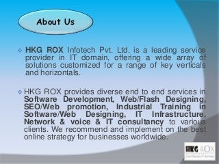 About Us
 HKG ROX Infotech Pvt. Ltd. is a leading service
provider in IT domain, offering a wide array of
solutions customized for a range of key verticals
and horizontals.
 HKG ROX provides diverse end to end services in
Software Development, Web/Flash Designing,
SEO/Web promotion, Industrial Training in
Software/Web Designing, IT Infrastructure,
Network & voice & IT consultancy to various
clients. We recommend and implement on the best
online strategy for businesses worldwide.
 