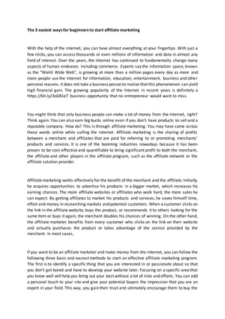 The 3 easiest ways for beginners to start affiliate marketing
With the help of the internet, you can have almost everything at your fingertips. With just a
few clicks, you can access thousands or even millions of information and data in almost any
field of interest. Over the years, the Internet has continued to fundamentally change many
aspects of human endeavor, including commerce. Experts say the information space, known
as the "World Wide Web", is growing at more than a million pages every day as more and
more people use the Internet for information, education, entertainment, business and other
personal reasons. It does not take a business person to realize that this phenomenon can yield
high financial gain. The growing popularity of the Internet in recent years is definitely a
https://bit.ly/3oD81eT business opportunity that no entrepreneur would want to miss.
You might think that only business people can make a lot of money from the Internet, right?
Think again. You can also earn big bucks online even if you don't have products to sell and a
reputable company. How do? This is through affiliate marketing. You may have come across
these words online while surfing the internet. Affiliate marketing is the sharing of profits
between a merchant and affiliates that are paid for referring to or promoting merchants'
products and services. It is one of the booming industries nowadays because it has been
proven to be cost-effective and quantifiable to bring significant profit to both the merchant,
the affiliate and other players in the affiliate program, such as the affiliate network or the
affiliate solution provider.
Affiliate marketing works effectively for the benefit of the merchant and the affiliate. Initially,
he acquires opportunities to advertise his products in a bigger market, which increases his
earning chances. The more affiliate websites or affiliates who work hard, the more sales he
can expect. By getting affiliates to market his products and services, he saves himself time,
effort and money in researching markets and potential customers. When a customer clicks on
the link in the affiliate website, buys the product, or recommends it to others looking for the
same item or buys it again, the merchant doubles his chances of winning. On the other hand,
the affiliate marketer benefits from every customer who clicks on the link on their website
and actually purchases the product or takes advantage of the service provided by the
merchant. In most cases,
If you want to be an affiliate marketer and make money from the internet, you can follow the
following three basic and easiest methods to start an effective affiliate marketing program.
The first is to identify a specific thing that you are interested in or passionate about so that
you don't get bored and have to develop your website later. Focusing on a specific area that
you know well will help you bring out your best without a lot of risks and efforts. You can add
a personal touch to your site and give your potential buyers the impression that you are an
expert in your field. This way, you gain their trust and ultimately encourage them to buy the
 