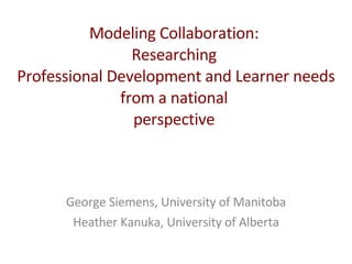 Modeling Collaboration:  Researching  Professional Development and Learner needs from a national  perspective  George Siemens, University of Manitoba Heather Kanuka, University of Alberta 