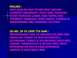 MULADI :
HAM ADALAH HAK YG MELEKAT SECARA
ALAMIAH (INHERENT) PADA DIRI MANUSIA
SEJAK MANUSIA LAHIR, DAN TANPA HAK
TERSEBUT MANUSIA TIDAK DAPAT TUMBUH &
BERKEMBANG SBG MANUSIA YG UTUH
UU NO. 39 TH 1999 TTG HAM :
SEPERANGKAT HAK YG MELEKAT PD MNS SBG
MAKHLUK TUHAN YG WJB DIHORMATI,
DIJUNJUNG TINGGI & DILINDUNGI OLEH NEG,
HUKUM, PEMERINTAH & SETIAP ORG, DEMI
KEHORMATAN SERTA PERLINDUNGAN
HARKAT & MARTABAT MNS
 