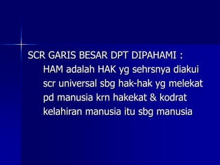 SCR GARIS BESAR DPT DIPAHAMI :
HAM adalah HAK yg sehrsnya diakui
scr universal sbg hak-hak yg melekat
pd manusia krn hakekat & kodrat
kelahiran manusia itu sbg manusia
 