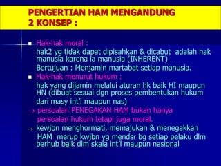 PENGERTIAN HAM MENGANDUNG
2 KONSEP :
 Hak-hak moral :
hak2 yg tidak dapat dipisahkan & dicabut adalah hak
manusia karena ia manusia (INHERENT)
Bertujuan : Menjamin martabat setiap manusia.
 Hak-hak menurut hukum :
hak yang dijamin melalui aturan hk baik HI maupun
HN (dibuat sesuai dgn proses pembentukan hukum
dari masy int’l maupun nas)
 persoalan PENEGAKAN HAM bukan hanya
persoalan hukum tetapi juga moral.
 kewjbn menghormati, memajukan & menegakkan
HAM merup kwjbn yg mendsr bg setiap pelaku dlm
berhub baik dlm skala int’l maupun nasional
 
