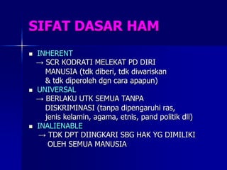 SIFAT DASAR HAM
 INHERENT
→ SCR KODRATI MELEKAT PD DIRI
MANUSIA (tdk diberi, tdk diwariskan
& tdk diperoleh dgn cara apapun)
 UNIVERSAL
→ BERLAKU UTK SEMUA TANPA
DISKRIMINASI (tanpa dipengaruhi ras,
jenis kelamin, agama, etnis, pand politik dll)
 INALIENABLE
→ TDK DPT DIINGKARI SBG HAK YG DIMILIKI
OLEH SEMUA MANUSIA
 