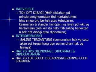  INDIVISIBLE
→ TDK DPT DIBAGI (HAM didsrkan pd
prinsip penghormatan thd martabat mns
bhw smua org berhak atas kebebasan,
keamanan & standar kehdpan yg layak pd wkt yg
bersamaan oleh krn itu hak2 tsb saling berkaitan
& tdk dpt dibagi atau dipisahkan)
 INTERDEPENDENT
→ SALING TERGANTUNG (pemenuhan hak yg satu
akan sgt tergantung dgn pemenuhan hak yg
lainnya)
 HAK YG HRS DILINDUNGI, DIHORMATI &
DIPERTAHANKAN
 HAK YG TDK BOLEH DIKURANGI/DIRAMPAS OLEH
SIAPAPUN
 