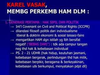 1. GENERASI PERTAMA : HAK SIPIL DAN POLITIK
→ Int’l Covenant on Civil and Political Rights (ICCPR)
→ dilandasi filosofi politik dari individualisme
liberal & doktrin ekonomi & sosial laissez-faire
→ mengartikan HAM dgn istilah yg lbh bersifat
negatif (“BEBAS DARI”) : tdk ada campur tangan
neg thd hak & kebebasan individual
→ PS. 2 - 21 UDHR (hak hidup, keutuhan jasmani,
kebebasan bergerak, perlindungan thd hak milik,
kebebasan berpikir, beragama & berkeyakinan,
kebebasan utk berkumpul, menyatakan pdpt dll)
KAREL VASAK,
MEMBG PERKEMB HAM DLM :
 