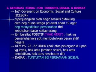 2. GENERASI KEDUA : HAK EKONOMI, SOSIAL & BUDAYA
→ Int’l Covenant on Economic, Social and Culture
(ICESCR)
→ diperjuangkan oleh neg2 sosialis didukung
oleh neg dunia ketiga pd awal abad 19 agar
neg menyediakan pemenuhan thd
kebutuhan dasar setiap orang
→ lbh bersifat POSITIF (“HAK ATAS”) : hak yg
pemenuhannya sgt membutuhkan peran aktif
negara
→ DLM PS. 22 -27 UDHR (hak atas pekerjaan & upah
yg layak, hak atas jaminan sosial, hak atas
pendidikan, hak atas kesehatan dll)
→ DASAR : TUNTUTAN BG PERSAMAAN SOSIAL
 