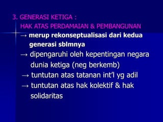 3. GENERASI KETIGA :
HAK ATAS PERDAMAIAN & PEMBANGUNAN
→ merup rekonseptualisasi dari kedua
generasi sblmnya
→ dipengaruhi oleh kepentingan negara
dunia ketiga (neg berkemb)
→ tuntutan atas tatanan int’l yg adil
→ tuntutan atas hak kolektif & hak
solidaritas
 