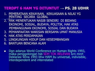 TERDPT 6 HAM YG DITUNTUT → PS. 28 UDHR
1. PEMERATAAN KEKAYAAN, KEKUASAAN & NILAI YG
PENTING SECARA GLOBAL
2. HAK MENENTUKAN NASIB SENDIRI DI BIDANG
EKONOMI, SOSIAL, BUDAYA, POLITIK, HAK ATAS
PEMBANGUNAN EKONOMI, SOSIAL DAN BUDAYA
3. PEMANFAATAN WARISAN BERSAMA UMAT MANUSIA
4. HAK ATAS PERDAMAIAN
5. LINGKUNGAN HIDUP DAN KESEIMBANGAN
6. BANTUAN BENCANA ALAM
 Dgn adanya World Conference on Human Rights 1993,
maka penggolongan tsb SDH TDK RELEVAN krn mnrt
Deklarasi Wina 1993 bhw HAM itu universal, indivisible,
interdependent and interrelated
 