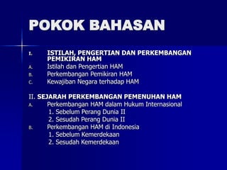 POKOK BAHASAN
I. ISTILAH, PENGERTIAN DAN PERKEMBANGAN
PEMIKIRAN HAM
A. Istilah dan Pengertian HAM
B. Perkembangan Pemikiran HAM
C. Kewajiban Negara terhadap HAM
II. SEJARAH PERKEMBANGAN PEMENUHAN HAM
A. Perkembangan HAM dalam Hukum Internasional
1. Sebelum Perang Dunia II
2. Sesudah Perang Dunia II
B. Perkembangan HAM di Indonesia
1. Sebelum Kemerdekaan
2. Sesudah Kemerdekaan
 