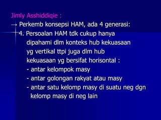 Jimly Asshiddiqie :
→ Perkemb konsepsi HAM, ada 4 generasi:
4. Persoalan HAM tdk cukup hanya
dipahami dlm konteks hub kekuasaan
yg vertikal ttpi juga dlm hub
kekuasaan yg bersifat horisontal :
- antar kelompok masy
- antar golongan rakyat atau masy
- antar satu kelomp masy di suatu neg dgn
kelomp masy di neg lain
 