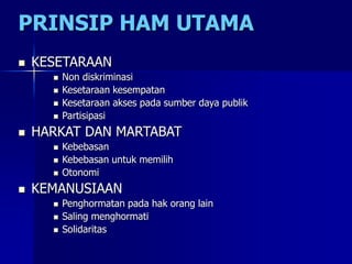 PRINSIP HAM UTAMA
 KESETARAAN
 Non diskriminasi
 Kesetaraan kesempatan
 Kesetaraan akses pada sumber daya publik
 Partisipasi
 HARKAT DAN MARTABAT
 Kebebasan
 Kebebasan untuk memilih
 Otonomi
 KEMANUSIAAN
 Penghormatan pada hak orang lain
 Saling menghormati
 Solidaritas
 