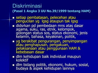 Diskriminasi
(Pasal 1 Angka 3 UU No.39/1999 tentang HAM)
 setiap pembatasan, pelecehan atau
pengucilan yg lgsg ataupun tak lgsg
 didsrkan pd pembedaan mns atas dasar
agama, suku, ras, etnik, kelompok,
golongan status sos, status ekonomi, jenis
kelamin, bahasa, keyakinan, politik,
 yg berakibat pengurangan, penyimpangan
atau penghapusan, pengakuan,
pelaksanaan atau penggunaan HAM &
kebebasan dasar
 dlm kehidupan baik individual maupun
kolektif
 dlm bidang politik, ekonomi, hukum, sosial,
budaya & aspek kehidupan lainnya
 