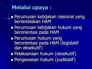 Melalui upaya :
 Perumusan kebijakan nasional yang
berlandaskan HAM
 Perumusan kebijakan hukum yang
berorientasi pada HAM
 Perumusan hukum yang
berorientasi pada HAM (legislatif
dan eksekutif)
 Pelaksanaan hukum (eksekutif)
 Pengawasan hukum (yudikatif)
 