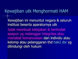 Kewajiban utk Menghormati HAM
Kewajiban ini menuntut negara & seluruh
institusi beserta aparaturnya utk
tidak membuat kebijakan & bertindak
apapun yg melanggar integritas atau
martabat kemanusiaan dari individu atau
kelomp atau pelanggaran thd hak2 dsr yg
dilindungi oleh hukum
 