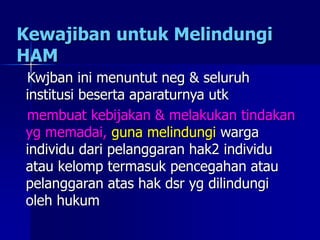 Kewajiban untuk Melindungi
HAM
Kwjban ini menuntut neg & seluruh
institusi beserta aparaturnya utk
membuat kebijakan & melakukan tindakan
yg memadai, guna melindungi warga
individu dari pelanggaran hak2 individu
atau kelomp termasuk pencegahan atau
pelanggaran atas hak dsr yg dilindungi
oleh hukum
 