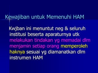 Kewajiban untuk Memenuhi HAM
Kwjban ini menuntut neg & seluruh
institusi beserta aparaturnya utk
melakukan tindakan yg memadai dlm
menjamin setiap orang memperoleh
haknya sesuai yg diamanatkan dlm
instrumen HAM
 