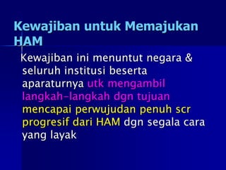 Kewajiban untuk Memajukan
HAM
Kewajiban ini menuntut negara &
seluruh institusi beserta
aparaturnya utk mengambil
langkah-langkah dgn tujuan
mencapai perwujudan penuh scr
progresif dari HAM dgn segala cara
yang layak
 
