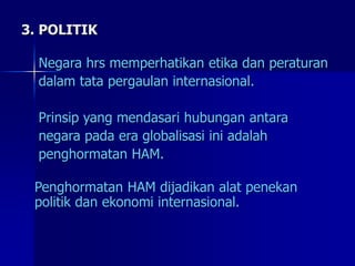 3. POLITIK
Negara hrs memperhatikan etika dan peraturan
dalam tata pergaulan internasional.
Prinsip yang mendasari hubungan antara
negara pada era globalisasi ini adalah
penghormatan HAM.
Penghormatan HAM dijadikan alat penekan
politik dan ekonomi internasional.
 