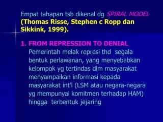 Empat tahapan tsb dikenal dg SPIRAL MODEL
(Thomas Risse, Stephen c Ropp dan
Sikkink, 1999).
1. FROM REPRESSION TO DENIAL
Pemerintah melak represi thd segala
bentuk perlawanan, yang menyebabkan
kelompok yg tertindas dlm masyarakat
menyampaikan informasi kepada
masyarakat int’l (LSM atau negara-negara
yg mempunyai komitmen terhadap HAM)
hingga terbentuk jejaring
 