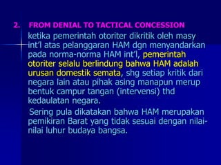 2. FROM DENIAL TO TACTICAL CONCESSION
ketika pemerintah otoriter dikritik oleh masy
int’l atas pelanggaran HAM dgn menyandarkan
pada norma-norma HAM int’l, pemerintah
otoriter selalu berlindung bahwa HAM adalah
urusan domestik semata, shg setiap kritik dari
negara lain atau pihak asing manapun merup
bentuk campur tangan (intervensi) thd
kedaulatan negara.
Sering pula dikatakan bahwa HAM merupakan
pemikiran Barat yang tidak sesuai dengan nilai-
nilai luhur budaya bangsa.
 