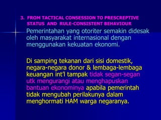 3. FROM TACTICAL CONSESSION TO PRESCREPTIVE
STATUS AND RULE-CONSISTENT BEHAVIOUR
Pemerintahan yang otoriter semakin didesak
oleh masyarakat internasional dengan
menggunakan kekuatan ekonomi.
Di samping tekanan dari sisi domestik,
negara-negara donor & lembaga-lembaga
keuangan int’l tampak tidak segan-segan
utk mengurangi atau menghapuskan
bantuan ekonominya apabila pemerintah
tidak mengubah perilakunya dalam
menghormati HAM warga negaranya.
 