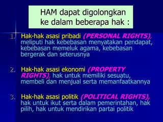 HAM dapat digolongkan
ke dalam beberapa hak :
1. Hak-hak asasi pribadi (PERSONAL RIGHTS),
meliputi hak kebebasan menyatakan pendapat,
kebebasan memeluk agama, kebebasan
bergerak dan seterusnya
2. Hak-hak asasi ekonomi (PROPERTY
RIGHTS), hak untuk memiliki sesuatu,
membeli dan menjual serta memanfaatkannya
3. Hak-hak asasi politik (POLITICAL RIGHTS),
hak untuk ikut serta dalam pemerintahan, hak
pilih, hak untuk mendirikan partai politik
 