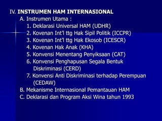 IV. INSTRUMEN HAM INTERNASIONAL
A. Instrumen Utama :
1. Deklarasi Universal HAM (UDHR)
2. Kovenan Int’l ttg Hak Sipil Politik (ICCPR)
3. Kovenan Int’l ttg Hak Ekosob (ICESCR)
4. Kovenan Hak Anak (KHA)
5. Konvensi Menentang Penyiksaan (CAT)
6. Konvensi Penghapusan Segala Bentuk
Diskriminasi (CERD)
7. Konvensi Anti Diskriminasi terhadap Perempuan
(CEDAW)
B. Mekanisme Internasional Pemantauan HAM
C. Deklarasi dan Program Aksi Wina tahun 1993
 