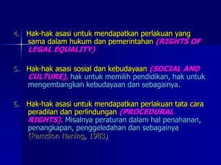 4. Hak-hak asasi untuk mendapatkan perlakuan yang
sama dalam hukum dan pemerintahan (RIGHTS OF
LEGAL EQUALITY)
5. Hak-hak asasi sosial dan kebudayaan (SOCIAL AND
CULTURE), hak untuk memilih pendidikan, hak untuk
mengembangkan kebudayaan dan sebagainya.
6. Hak-hak asasi untuk mendapatkan perlakuan tata cara
peradilan dan perlindungan (PROCEDURAL
RIGHTS). Misalnya peraturan dalam hal penahanan,
penangkapan, penggeledahan dan sebagainya
(Ramdlon Naning, 1983)
 