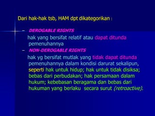 Dari hak-hak tsb, HAM dpt dikategorikan :
– DEROGABLE RIGHTS
hak yang bersifat relatif atau dapat ditunda
pemenuhannya
– NON-DEROGABLE RIGHTS
hak yg bersifat mutlak yang tidak dapat ditunda
pemenuhannya dalam kondisi darurat sekalipun,
seperti hak untuk hidup; hak untuk tidak disiksa;
bebas dari perbudakan; hak persamaan dalam
hukum; kebebasan beragama dan bebas dari
hukuman yang berlaku secara surut (retroactive).
 