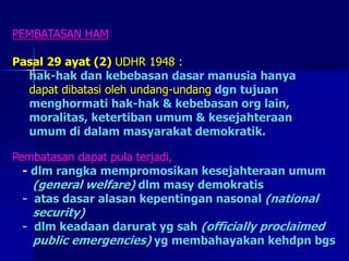 PEMBATASAN HAM
Pasal 29 ayat (2) UDHR 1948 :
hak-hak dan kebebasan dasar manusia hanya
dapat dibatasi oleh undang-undang dgn tujuan
menghormati hak-hak & kebebasan org lain,
moralitas, ketertiban umum & kesejahteraan
umum di dalam masyarakat demokratik.
Pembatasan dapat pula terjadi,
- dlm rangka mempromosikan kesejahteraan umum
(general welfare) dlm masy demokratis
- atas dasar alasan kepentingan nasonal (national
security)
- dlm keadaan darurat yg sah (officially proclaimed
public emergencies) yg membahayakan kehdpn bgs
 