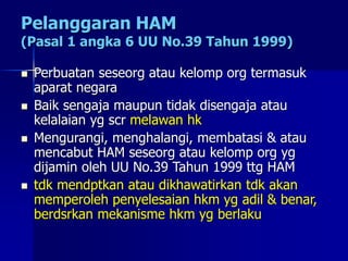 Pelanggaran HAM
(Pasal 1 angka 6 UU No.39 Tahun 1999)
 Perbuatan seseorg atau kelomp org termasuk
aparat negara
 Baik sengaja maupun tidak disengaja atau
kelalaian yg scr melawan hk
 Mengurangi, menghalangi, membatasi & atau
mencabut HAM seseorg atau kelomp org yg
dijamin oleh UU No.39 Tahun 1999 ttg HAM
 tdk mendptkan atau dikhawatirkan tdk akan
memperoleh penyelesaian hkm yg adil & benar,
berdsrkan mekanisme hkm yg berlaku
 
