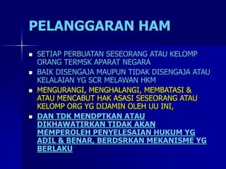 PELANGGARAN HAM
 SETIAP PERBUATAN SESEORANG ATAU KELOMP
ORANG TERMSK APARAT NEGARA
 BAIK DISENGAJA MAUPUN TIDAK DISENGAJA ATAU
KELALAIAN YG SCR MELAWAN HKM
 MENGURANGI, MENGHALANGI, MEMBATASI &
ATAU MENCABUT HAK ASASI SESEORANG ATAU
KELOMP ORG YG DIJAMIN OLEH UU INI,
 DAN TDK MENDPTKAN ATAU
DIKHAWATIRKAN TIDAK AKAN
MEMPEROLEH PENYELESAIAN HUKUM YG
ADIL & BENAR, BERDSRKAN MEKANISME YG
BERLAKU
 
