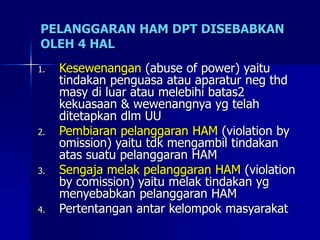 PELANGGARAN HAM DPT DISEBABKAN
OLEH 4 HAL
1. Kesewenangan (abuse of power) yaitu
tindakan penguasa atau aparatur neg thd
masy di luar atau melebihi batas2
kekuasaan & wewenangnya yg telah
ditetapkan dlm UU
2. Pembiaran pelanggaran HAM (violation by
omission) yaitu tdk mengambil tindakan
atas suatu pelanggaran HAM
3. Sengaja melak pelanggaran HAM (violation
by comission) yaitu melak tindakan yg
menyebabkan pelanggaran HAM
4. Pertentangan antar kelompok masyarakat
 
