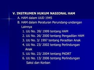 V. INSTRUMEN HUKUM NASIONAL HAM
A. HAM dalam UUD 1945
B. HAM dalam Peraturan Perundang-undangan
Lainnya
1. UU No. 39/ 1999 tentang HAM
2. UU No. 26/ 2000 tentang Pengadilan HAM
3. UU No. 3/ 1997 tentang Peradilan Anak
4. UU No. 23/ 2002 tentang Perlindungan
Anak
5. UU No. 23/ 2004 tentang PKDRT
6. UU No. 13/ 2006 tentang Perlindungan
Saksi dan Korban
 