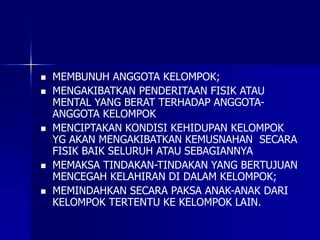  MEMBUNUH ANGGOTA KELOMPOK;
 MENGAKIBATKAN PENDERITAAN FISIK ATAU
MENTAL YANG BERAT TERHADAP ANGGOTA-
ANGGOTA KELOMPOK
 MENCIPTAKAN KONDISI KEHIDUPAN KELOMPOK
YG AKAN MENGAKIBATKAN KEMUSNAHAN SECARA
FISIK BAIK SELURUH ATAU SEBAGIANNYA
 MEMAKSA TINDAKAN-TINDAKAN YANG BERTUJUAN
MENCEGAH KELAHIRAN DI DALAM KELOMPOK;
 MEMINDAHKAN SECARA PAKSA ANAK-ANAK DARI
KELOMPOK TERTENTU KE KELOMPOK LAIN.
 