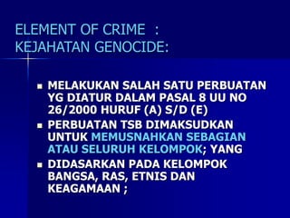 ELEMENT OF CRIME :
KEJAHATAN GENOCIDE:
 MELAKUKAN SALAH SATU PERBUATAN
YG DIATUR DALAM PASAL 8 UU NO
26/2000 HURUF (A) S/D (E)
 PERBUATAN TSB DIMAKSUDKAN
UNTUK MEMUSNAHKAN SEBAGIAN
ATAU SELURUH KELOMPOK; YANG
 DIDASARKAN PADA KELOMPOK
BANGSA, RAS, ETNIS DAN
KEAGAMAAN ;
 