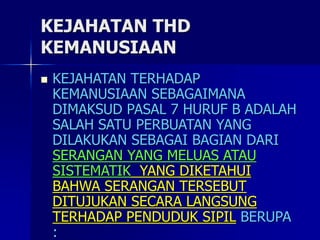 KEJAHATAN THD
KEMANUSIAAN
 KEJAHATAN TERHADAP
KEMANUSIAAN SEBAGAIMANA
DIMAKSUD PASAL 7 HURUF B ADALAH
SALAH SATU PERBUATAN YANG
DILAKUKAN SEBAGAI BAGIAN DARI
SERANGAN YANG MELUAS ATAU
SISTEMATIK YANG DIKETAHUI
BAHWA SERANGAN TERSEBUT
DITUJUKAN SECARA LANGSUNG
TERHADAP PENDUDUK SIPIL BERUPA
:
 