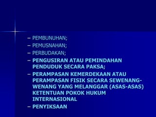 – PEMBUNUHAN;
– PEMUSNAHAN;
– PERBUDAKAN;
– PENGUSIRAN ATAU PEMINDAHAN
PENDUDUK SECARA PAKSA;
– PERAMPASAN KEMERDEKAAN ATAU
PERAMPASAN FISIK SECARA SEWENANG-
WENANG YANG MELANGGAR (ASAS-ASAS)
KETENTUAN POKOK HUKUM
INTERNASIONAL
– PENYIKSAAN
 