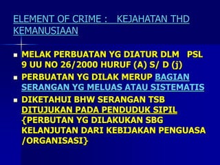 ELEMENT OF CRIME : KEJAHATAN THD
KEMANUSIAAN
 MELAK PERBUATAN YG DIATUR DLM PSL
9 UU NO 26/2000 HURUF (A) S/ D (j)
 PERBUATAN YG DILAK MERUP BAGIAN
SERANGAN YG MELUAS ATAU SISTEMATIS
 DIKETAHUI BHW SERANGAN TSB
DITUJUKAN PADA PENDUDUK SIPIL
{PERBUTAN YG DILAKUKAN SBG
KELANJUTAN DARI KEBIJAKAN PENGUASA
/ORGANISASI}
 