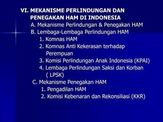 VI. MEKANISME PERLINDUNGAN DAN
PENEGAKAN HAM DI INDONESIA
A. Mekanisme Perlindungan & Penegakan HAM
B. Lembaga-Lembaga Perlindungan HAM
1. Komnas HAM
2. Komnas Anti Kekerasan terhadap
Perempuan
3. Komisi Perlindungan Anak Indonesia (KPAI)
4. Lembaga Perlindungan Saksi dan Korban
( LPSK)
C. Mekanisme Penegakan HAM
1. Pengadilan HAM
2. Komisi Kebenaran dan Rekonsiliasi (KKR)
 