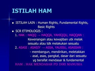 ISTILAH HAM
 ISTILAH LAIN : Human Rights, Fundamental Rights,
Basic Rights
 SCR ETIMOLOGIS :
1. HAK : HAQQ → HAQQA, YAHIQQU, HAQQAN :
Kewenangan atau kewajiban utk melak
sesuatu atau tdk melakukan sesuatu
2. ASASI : ASASIY → ASSA, YAUSSU, ASASSAN :
- membangun, mendirikan, meletakkan
- asal, asas, pangkal, dasar dari sesuatu
yg bersifat mendasar & fundamental
HAM : HAK MENDASAR PD DIRI MANUSIA
 