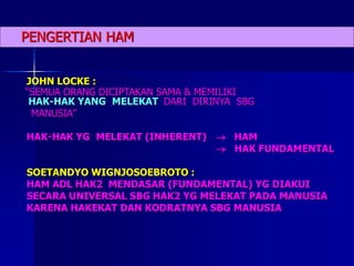 PENGERTIAN HAM
JOHN LOCKE :
“SEMUA ORANG DICIPTAKAN SAMA & MEMILIKI
HAK-HAK YANG MELEKAT DARI DIRINYA SBG
MANUSIA”
HAK-HAK YG MELEKAT (INHERENT)  HAM
 HAK FUNDAMENTAL
SOETANDYO WIGNJOSOEBROTO :
HAM ADL HAK2 MENDASAR (FUNDAMENTAL) YG DIAKUI
SECARA UNIVERSAL SBG HAK2 YG MELEKAT PADA MANUSIA
KARENA HAKEKAT DAN KODRATNYA SBG MANUSIA
 