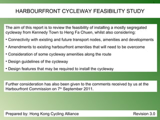 HARBOURFRONT CYCLEWAY FEASIBILITY STUDY ,[object Object],[object Object],[object Object],[object Object],[object Object],[object Object],Prepared by: Hong Kong Cycling Alliance    Revision 3.0 Further consideration has also been given to the comments received by us at the Harbourfront Commission on 7 th  September 2011. 