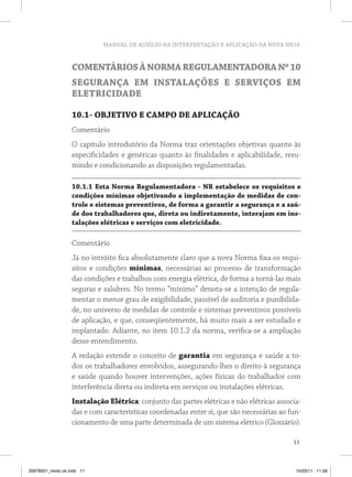 MANUAL DE AUXÍLIO NA INTERPRETAÇÃO E APLICAÇÃO DA NOVA NR10 
Comentários à Norma Regulamentadora Nº 10 
Segurança em Instalações e Serviços em 
Eletricidade 
10.1- OBJETIVO E CAMPO DE APLICAÇÃO 
Comentário 
O capítulo introdutório da Norma traz orientações objetivas quanto às 
especificidades e genéricas quanto às finalidades e aplicabilidade, resu-mindo 
11 
e condicionando as disposições regulamentadas. 
10.1.1 Esta Norma Regulamentadora - NR estabelece os requisitos e 
condições mínimas objetivando a implementação de medidas de con-trole 
e sistemas preventivos, de forma a garantir a segurança e a saú-de 
dos trabalhadores que, direta ou indiretamente, interajam em ins-talações 
elétricas e serviços com eletricidade. 
Comentário 
Já no intróito fica absolutamente claro que a nova Norma fixa os requi-sitos 
e condições mínimas, necessárias ao processo de transformação 
das condições e trabalhos com energia elétrica, de forma a torná-las mais 
seguras e salubres. No termo “mínimo” denota-se a intenção de regula-mentar 
o menor grau de exigibilidade, passível de auditoria e punibilida-de, 
no universo de medidas de controle e sistemas preventivos possíveis 
de aplicação, e que, conseqüentemente, há muito mais a ser estudado e 
implantado. Adiante, no item 10.1.2 da norma, verifica-se a ampliação 
desse entendimento. 
A redação estende o conceito de garantia em segurança e saúde a to-dos 
os trabalhadores envolvidos, assegurando-lhes o direito à segurança 
e saúde quando houver intervenções, ações físicas do trabalhador com 
interferência direta ou indireta em serviços ou instalações elétricas. 
Instalação Elétrica: conjunto das partes elétricas e não elétricas associa-das 
e com características coordenadas entre si, que são necessárias ao fun-cionamento 
de uma parte determinada de um sistema elétrico (Glossário). 
35978001_miolo ok.indd 11 15/03/11 11:58 
 