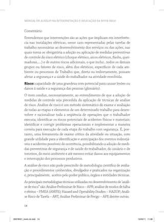 MANUAL DE AUXÍLIO NA INTERPRETAÇÃO E APLICAÇÃO DA NOVA NR10 
Comentário 
Entendemos que intervenções são as ações que implicam em interferên-cia 
14 
nas instalações elétricas, nesse caso representadas pelas tarefas de 
trabalho necessárias ao desenvolvimento dos serviços ou das ações, nas 
quais torna-se obrigatória a adoção ou aplicação de medidas preventivas 
de controle do risco elétrico (choque elétrico, arcos elétricos, flashs, quei-maduras,....) 
e de outros riscos adicionais, o que inclui , todos os demais 
grupos ou fatores de risco, além dos elétricos, específicos de cada am-biente 
ou processos de Trabalho que, direta ou indiretamente, possam 
afetar a segurança e a saúde do trabalhador na atividade envolvida. 
Risco: capacidade de uma grandeza com potencial para causar lesões ou 
danos à saúde e a segurança das pessoas (glossário). 
O item conduz, necessariamente, ao entendimento de que a adoção de 
medidas de controle seja precedida da aplicação de técnicas de análise 
de risco. Análise de risco é um método sistemático de exame e avaliação 
de todas as etapas e elementos de um determinado trabalho para desen-volver 
e racionalizar toda a seqüência de operações que o trabalhador 
executa; identificar os riscos potenciais de acidentes físicos e materiais; 
identificar e corrigir problemas operacionais e implementar a maneira 
correta para execução de cada etapa do trabalho com segurança. É, por-tanto, 
uma ferramenta de exame crítico da atividade ou situação, com 
grande utilidade para a identificação e antecipação dos eventos indesejá-veis 
e acidentes possíveis de ocorrência, possibilitando a adoção de medi-das 
preventivas de segurança e de saúde do trabalhador, do usuário e de 
terceiros, do meio ambiente e até mesmo evitar danos aos equipamentos 
e interrupção dos processos produtivos. 
A análise de risco não pode prescindir de metodologia científica de avalia-ção 
e procedimentos conhecidos, divulgados e praticados na organização 
e, principalmente, aceitos pelo poder público, órgãos e entidades técnicas. 
As principais metodologias técnicas utilizadas no desenvolvimento de ‘análi-se 
de risco” são: Análise Preliminar de Risco – APR; análise de modos de falha 
e efeitos – FMEA (AMFE); Hazard and Operability Studies – HAZOP; Análi-se 
Risco de Tarefa – ART, Análise Preliminar de Perigo – APP, dentre outras. 
35978001_miolo ok.indd 14 15/03/11 11:58 
 