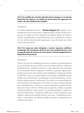 MANUAL DE AUXÍLIO NA INTERPRETAÇÃO E APLICAÇÃO DA NOVA NR10 
10.2.2 As medidas de controle adotadas devem integrar-se às demais 
iniciativas da empresa, no âmbito da preservação da segurança, da 
saúde e do meio ambiente do trabalho. 
Comentário 
A condição impositiva do item - “devem integrar-se”, implica no en-tendimento 
de que as iniciativas, implementadas, de preservação da se-gurança, 
da saúde e do meio ambiente de trabalho, devem ser unidas e 
inteiras, completando-se monoliticamente com as medidas de controle 
do risco elétrico adotadas pela organização, o que lhe impõe uma forte 
característica gerencial. 
10.2.3 As empresas estão obrigadas a manter esquemas unifilares 
atualizados das instalações elétricas dos seus estabelecimentos com 
as especificações do sistema de aterramento e demais equipamentos e 
dispositivos de proteção. 
Comentário 
Trata-se de uma nova exigência que provoca surpresa e questionamentos 
por conta do descaso que se verifica com as instalações elétricas. Pequenos 
estabelecimentos raramente possuem a mais elementar documentação 
de sua instalação elétrica, diagramas unifilares, as grandes organizações, 
quando as possuem, nem sempre as tem atualizadas, situação que impede 
ou dificulta o acesso e a imprescindível consulta pelos trabalhadores para 
avaliar suas características, sua adequação ou seu funcionamento, ou ain-da 
para realizar reparos e atualizações. Na ausência ou desatualização de 
documentações são originadas as incertezas e as mais variadas surpresas 
que, invariavelmente, conduzem a eventos indesejáveis quando da reali-zação 
de serviços. Deve-se lembrar que as pequenas, medias ou grandes 
instalações elétricas, todas operam com tensões perigosas e capazes de 
provocar danos fatais. O diagrama unifilar não é senão a expressão mais 
simples e objetiva da instalação elétrica, mas, para o trabalhador autori-zado, 
é o documento que informa, facilita e permite a realização de um 
15 
trabalho mais seguro. 
35978001_miolo ok.indd 15 15/03/11 11:58 
 