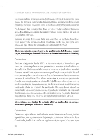 MANUAL DE AUXÍLIO NA INTERPRETAÇÃO E APLICAÇÃO DA NOVA NR10 
tos relacionados à segurança com eletricidade. Níveis de isolamento, capa-cidade 
20 
de corrente suportável pelos conjuntos de aterramento temporário, 
fixação de barreiras etc, assim como as medidas administrativas necessárias. 
Na listagem das ferramentas deve ser observada fundamentalmente 
a sua finalidade, descrição das características e seus limites ao uso em 
instalações elétricas. 
Especial atenção deverá ser dada aos aparelhos de medição (multíme-tros) 
que deverão ser adequados à grandeza a medir e de categoria apro-priada 
ao tipo e local de utilização.(Referência IEC-61010). 
d) documentação comprobatória da qualificação, habilitação, capaci-tação, 
autorização dos trabalhadores e dos treinamentos realizados; 
Comentário 
Embora obrigatória desde 1983, a instrução técnica formalizada por 
meio de cursos regulares não é generalizada entre os trabalhadores da 
área elétrica. Muitos estabelecimentos mantêm trabalhadores envolvi-dos 
com eletricidade, que não tiveram qualificação e capacitação formal, 
em cursos regulares e muitas vezes, desconhecem ou subestimam o risco 
inerente à eletricidade. Esta alínea estabelece a juntada ao prontuário, 
dos documentos tratados no tópico 10.8 da Norma, referente ao proces-so 
de autorização, devendo constar os documentos de qualificação (da 
instituição oficial de ensino), da habilitação (do conselho de classe), da 
capacitação (do desenvolvimento do trabalhador realizado na empresa), 
dos treinamentos de segurança (determinados nesta Norma) e da autori-zação 
formal dada pela empresa ao trabalhador (contrato, CPT,..). 
e) resultados dos testes de isolação elétrica realizados em equipa-mentos 
de proteção individual e coletiva; 
Comentário 
Determina a juntada dos resultados de testes dielétricos realizados, iniciais 
e periódicos, nos equipamentos de proteção, coletivos e individuais, dota-dos 
de isolação elétrica, conforme regulamentações, quando houver, espe- 
35978001_miolo ok.indd 20 15/03/11 11:58 
 